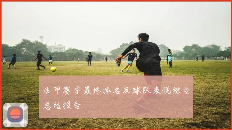 法甲赛季最终排名及球队表现综合总结报告