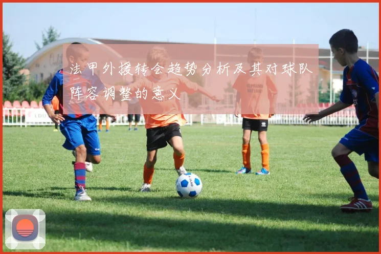 法甲外援转会趋势分析及其对球队阵容调整的意义