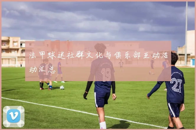 法甲球迷社群文化与俱乐部互动活动汇总