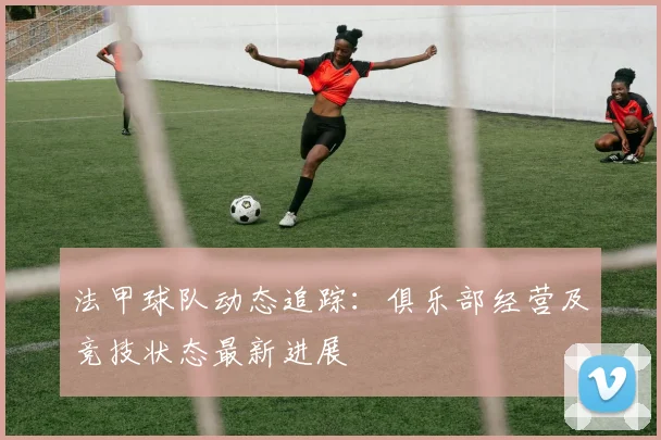法甲球队动态追踪：俱乐部经营及竞技状态最新进展